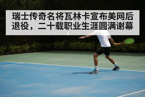 瑞士传奇名将瓦林卡宣布美网后退役，二十载职业生涯圆满谢幕
