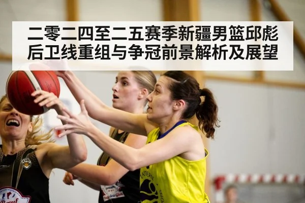 二零二四至二五赛季新疆男篮邱彪后卫线重组与争冠前景解析及展望